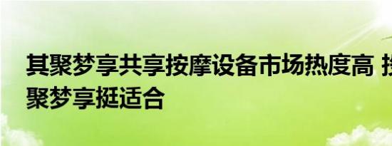 其聚梦享共享按摩设备市场热度高 投资选其聚梦享挺适合