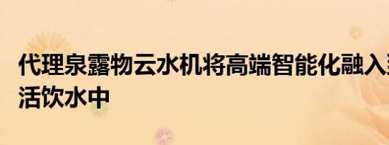 代理泉露物云水机将高端智能化融入到日常生活饮水中