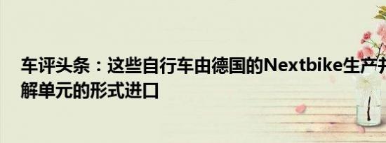 车评头条：这些自行车由德国的Nextbike生产并以完全拆解单元的形式进口