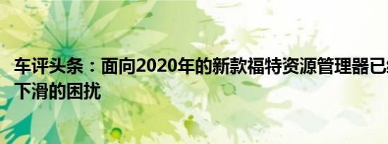 车评头条：面向2020年的新款福特资源管理器已经遭受销售下滑的困扰