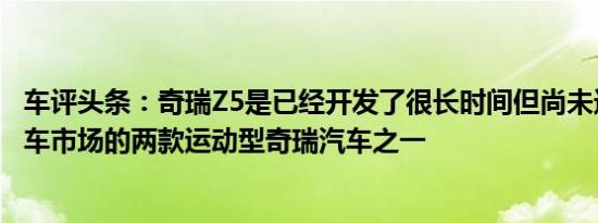 车评头条：奇瑞Z5是已经开发了很长时间但尚未进入中国汽车市场的两款运动型奇瑞汽车之一