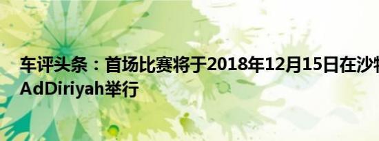 车评头条：首场比赛将于2018年12月15日在沙特阿拉伯的AdDiriyah举行