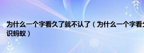 为什么一个字看久了就不认了（为什么一个字看久了就不认识蚂蚁）