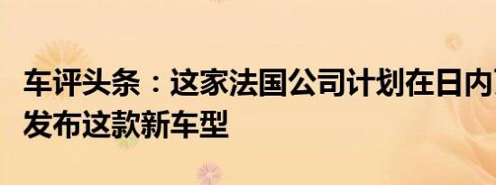 车评头条：这家法国公司计划在日内瓦车展上发布这款新车型