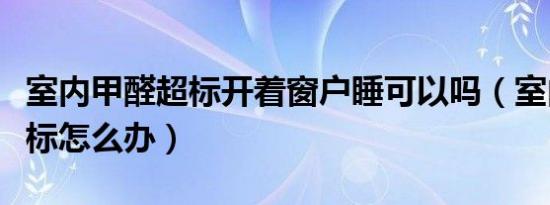 室内甲醛超标开着窗户睡可以吗（室内甲醛超标怎么办）