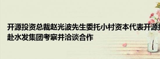 开源投资总裁赵光波先生委托小村资本代表开源携手华润共赴水发集团考察并洽谈合作