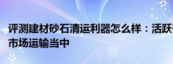 评测建材砂石清运利器怎么样：活跃在中小型市场运输当中