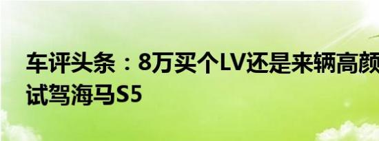 车评头条：8万买个LV还是来辆高颜值SUV 试驾海马S5