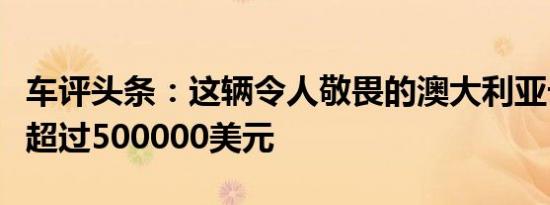 车评头条：这辆令人敬畏的澳大利亚卡车价值超过500000美元