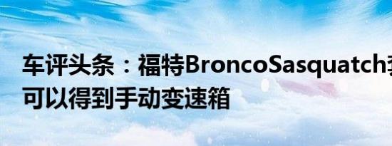 车评头条：福特BroncoSasquatch套件毕竟可以得到手动变速箱