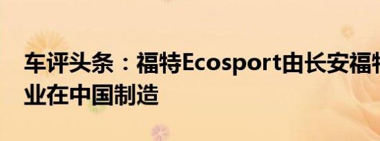 车评头条：福特Ecosport由长安福特合资企业在中国制造