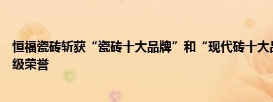 恒福瓷砖斩获“瓷砖十大品牌”和“现代砖十大品牌”重量级荣誉