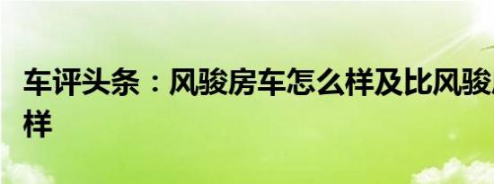 车评头条：风骏房车怎么样及比风骏房车怎么样