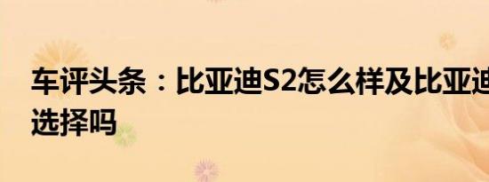 车评头条：比亚迪S2怎么样及比亚迪S2值得选择吗