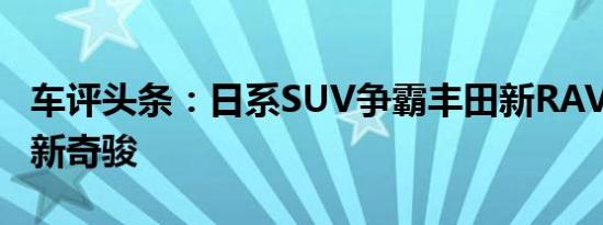 车评头条：日系SUV争霸丰田新RAV4vs日产新奇骏