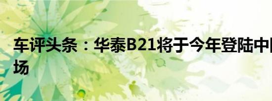 车评头条：华泰B21将于今年登陆中国汽车市场