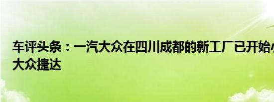 车评头条：一汽大众在四川成都的新工厂已开始小批量生产大众捷达