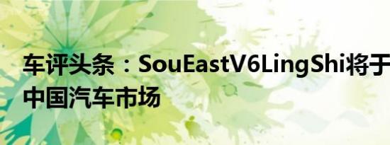 车评头条：SouEastV6LingShi将于4月登陆中国汽车市场