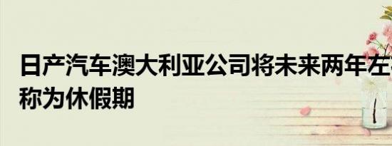 日产汽车澳大利亚公司将未来两年左右的时间称为休假期