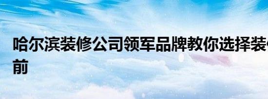 哈尔滨装修公司领军品牌教你选择装修公司之前