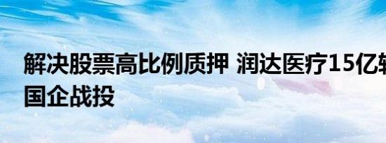 解决股票高比例质押 润达医疗15亿转股引入国企战投