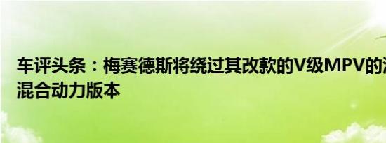 车评头条：梅赛德斯将绕过其改款的V级MPV的潜在插入式混合动力版本