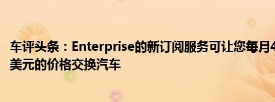 车评头条：Enterprise的新订阅服务可让您每月4次以1,499美元的价格交换汽车