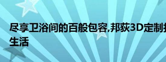 尽享卫浴间的百般包容,邦荻3D定制打造品位生活