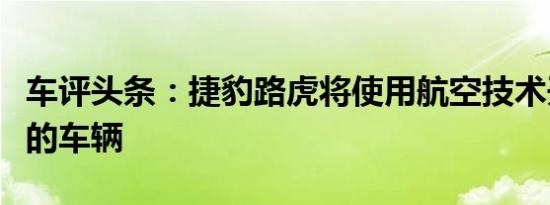 车评头条：捷豹路虎将使用航空技术开发未来的车辆