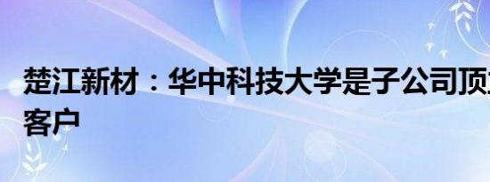 楚江新材：华中科技大学是子公司顶立科技的客户