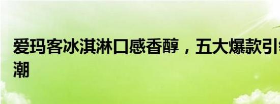 爱玛客冰淇淋口感香醇，五大爆款引领消费热潮