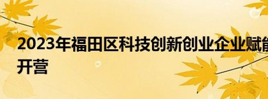 2023年福田区科技创新创业企业赋能加速营开营