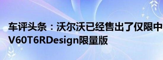 车评头条：沃尔沃已经售出了仅限中国市场的V60T6RDesign限量版