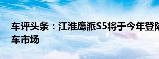 车评头条：江淮鹰派S5将于今年登陆中国汽车市场