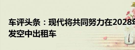 车评头条：现代将共同努力在2028年之前开发空中出租车