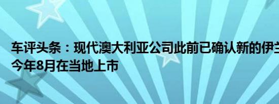 车评头条：现代澳大利亚公司此前已确认新的伊兰特SR将于今年8月在当地上市