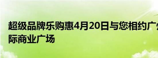 超级品牌乐购惠4月20日与您相约广州东方国际商业广场