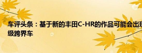 车评头条：基于新的丰田C-HR的作品可能会出现新的入门级跨界车