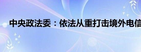 中央政法委：依法从重打击境外电信诈骗