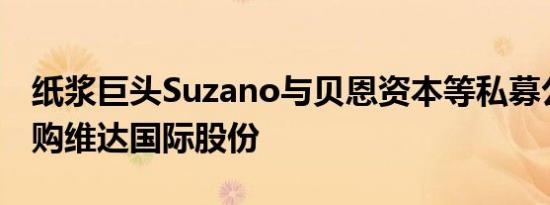 纸浆巨头Suzano与贝恩资本等私募公司拟竞购维达国际股份