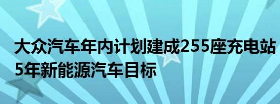 大众汽车年内计划建成255座充电站 助力2025年新能源汽车目标