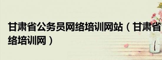 甘肃省公务员网络培训网站（甘肃省公务员网络培训网）