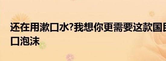 还在用漱口水?我想你更需要这款国民抑菌漱口泡沫