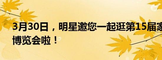 3月30日，明星邀您一起逛第15届家装家电博览会啦！