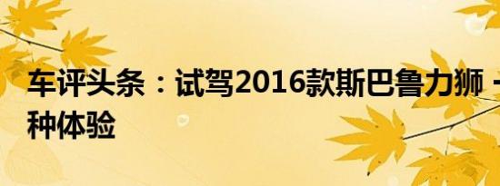 车评头条：试驾2016款斯巴鲁力狮 一辆车两种体验