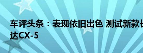 车评头条：表现依旧出色 测试新款长安马自达CX-5