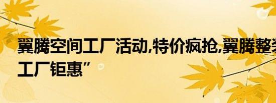 翼腾空间工厂活动,特价疯抢,翼腾整装开启“工厂钜惠”