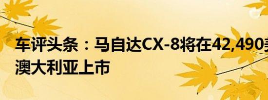 车评头条：马自达CX-8将在42,490美元起在澳大利亚上市