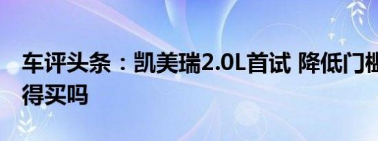 车评头条：凯美瑞2.0L首试 降低门槛后 还值得买吗