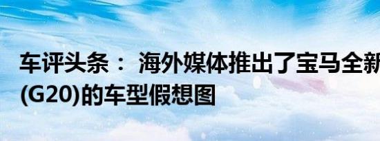 车评头条： 海外媒体推出了宝马全新一代3系(G20)的车型假想图